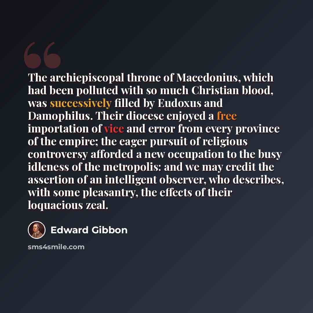 “The archiepiscopal throne of Macedonius, which had been polluted with so much Christian blood, was successively filled by Eudoxus and Damophilus. Their diocese enjoyed a free importation of vice and error from every province of the empire; the eager pursuit of religious controversy afforded a new…” quote by Edward Gibbon