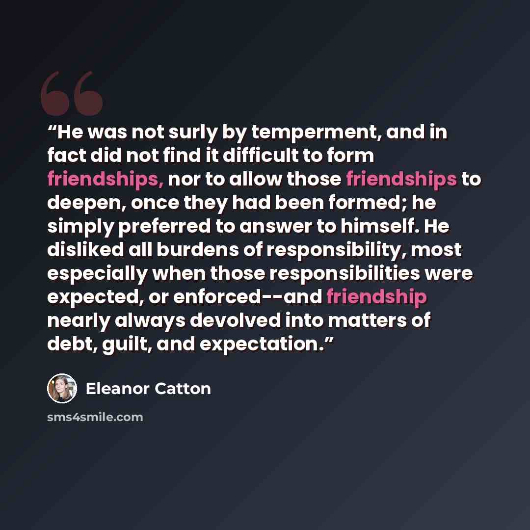 “He was not surly by temperment, and in fact did not find it difficult to form friendships, nor to allow those friendships to deepen, once they had been formed; he simply preferred to answer to himself. He disliked all burdens of responsibility, most especially when those responsibilities were…” quote by Eleanor Catton