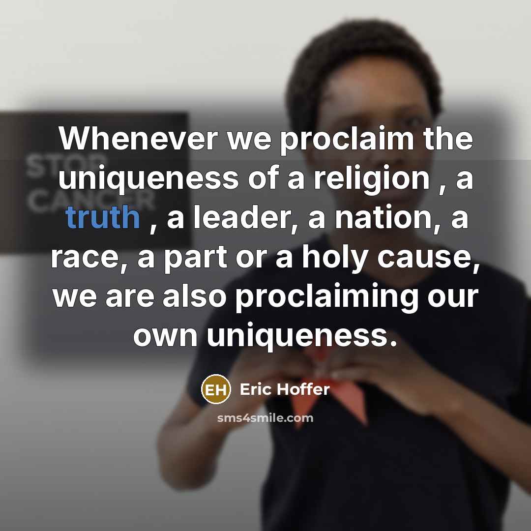 “Whenever we proclaim the uniqueness of a religion , a truth , a leader, a nation, a race, a part or a holy cause, we are also proclaiming our own uniqueness.” quote by Eric Hoffer