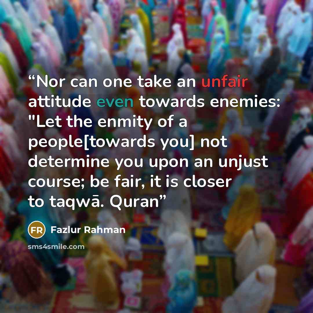 “Nor can one take an unfair attitude even towards enemies: "Let the enmity of a people[towards you] not determine you upon an unjust course; be fair, it is closer to taqwā. Quran” quote by Fazlur Rahman