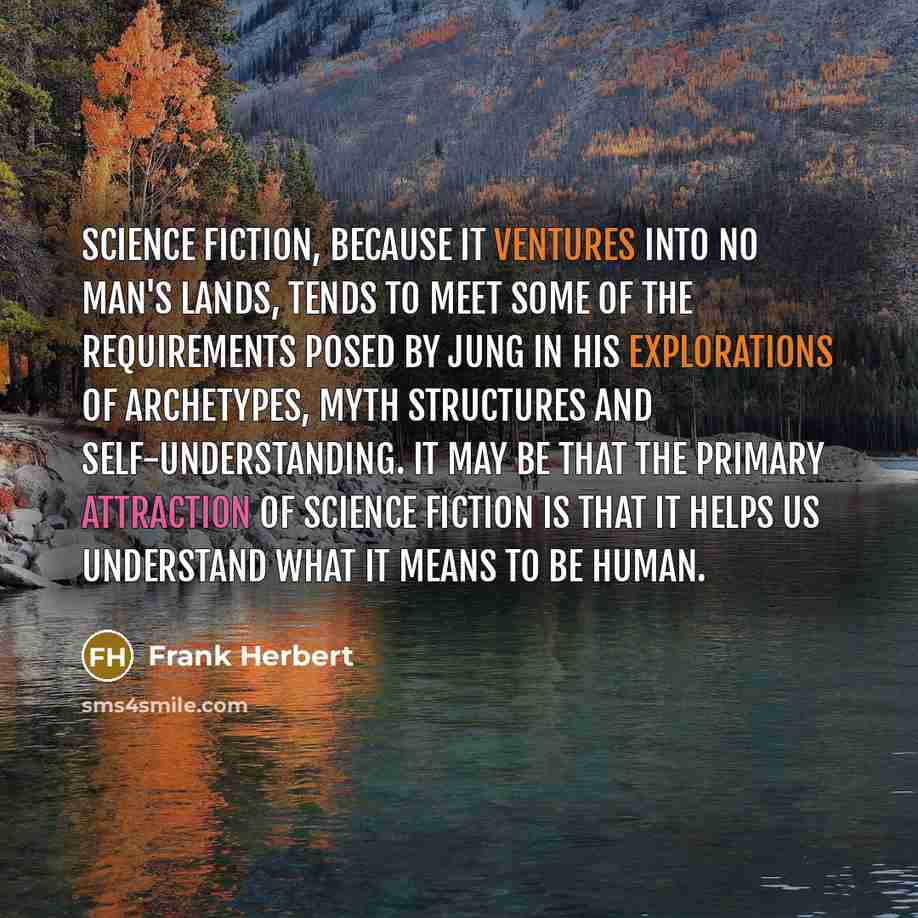 “Science fiction, because it ventures into no man's lands, tends to meet some of the requirements posed by Jung in his explorations of archetypes, myth structures and self-understanding. It may be that the primary attraction of science fiction is that it helps us understand what it means to be human.” quote by Frank Herbert
