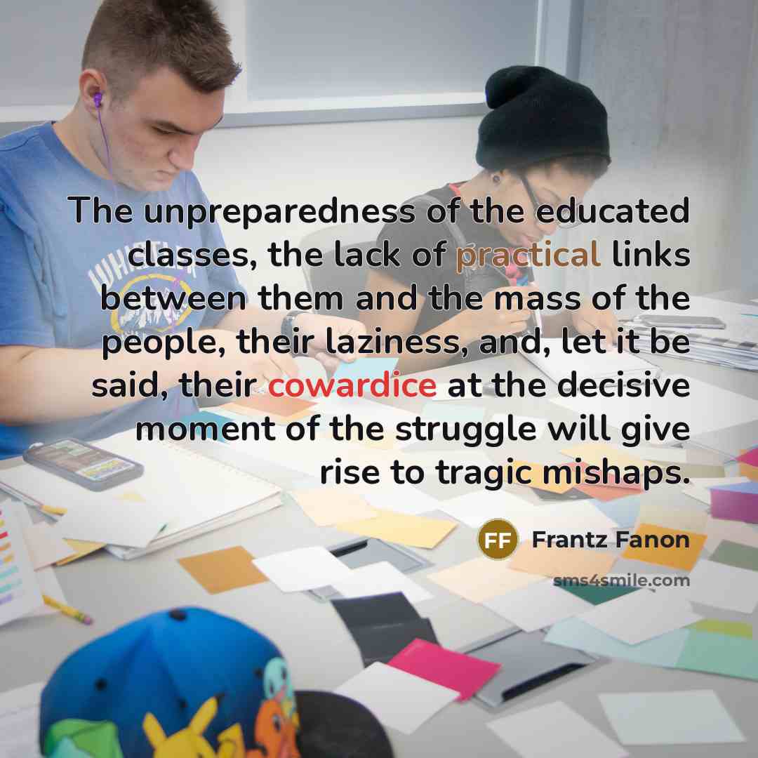 “The unpreparedness of the educated classes, the lack of practical links between them and the mass of the people, their laziness, and, let it be said, their cowardice at the decisive moment of the struggle will give rise to tragic mishaps.” quote by Frantz Fanon