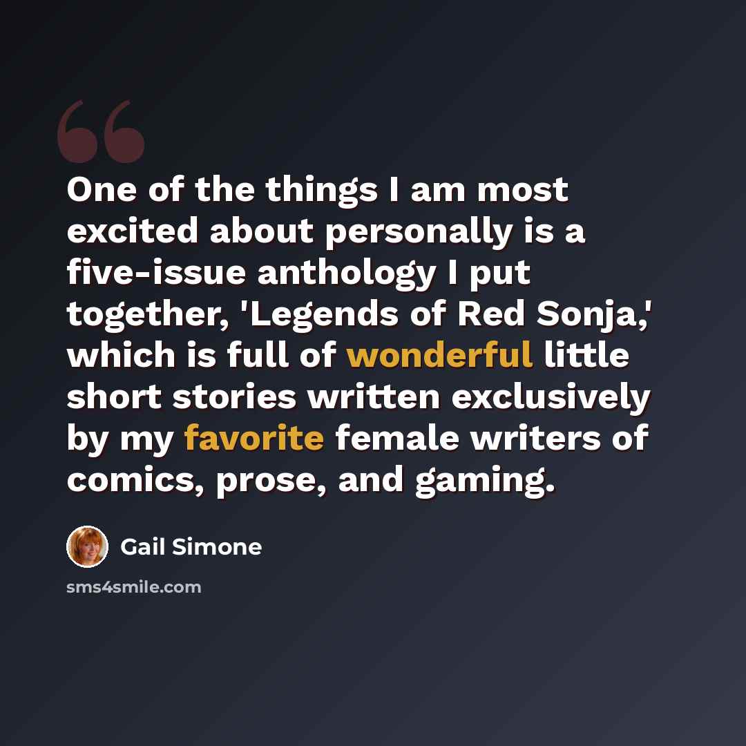 “One of the things I am most excited about personally is a five-issue anthology I put together, 'Legends of Red Sonja,' which is full of wonderful little short stories written exclusively by my favorite female writers of comics, prose, and gaming.” quote by Gail Simone
