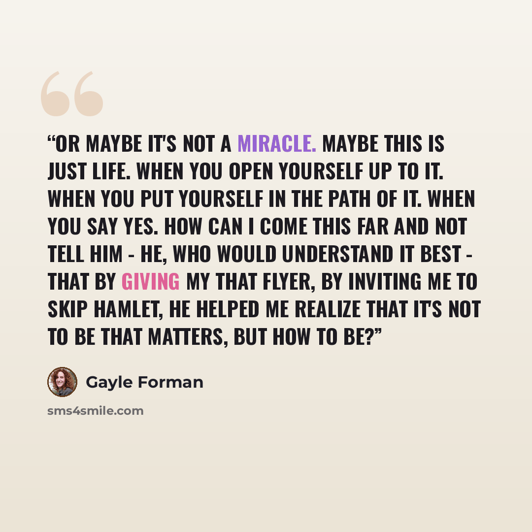 “Or maybe it's not a miracle. Maybe this is just life. When you open yourself up to it. When you put yourself in the path of it. When you say yes. How can I come this far and not tell him - he, who would understand it best - that by giving my that flyer, by inviting me to skip Hamlet, he helped me…” quote by Gayle Forman