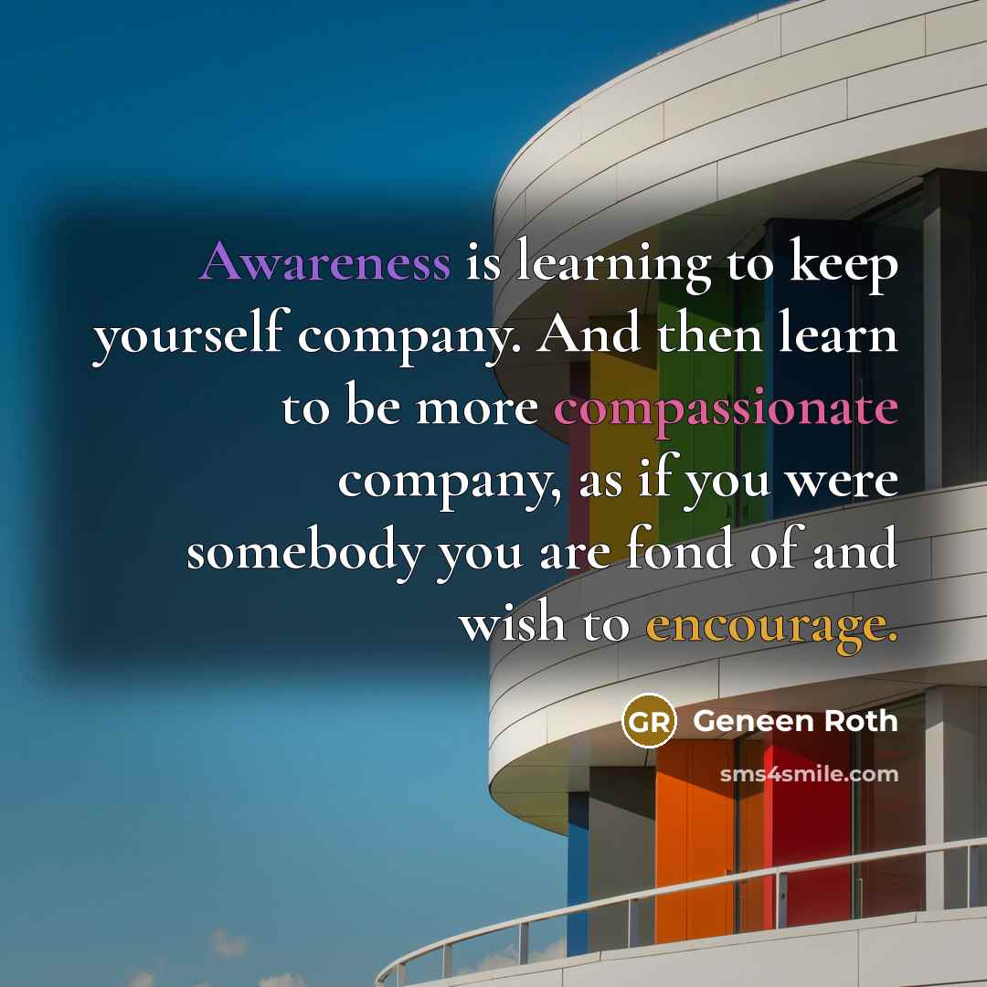 “Awareness is learning to keep yourself company. And then learn to be more compassionate company, as if you were somebody you are fond of and wish to encourage.” quote by Geneen Roth