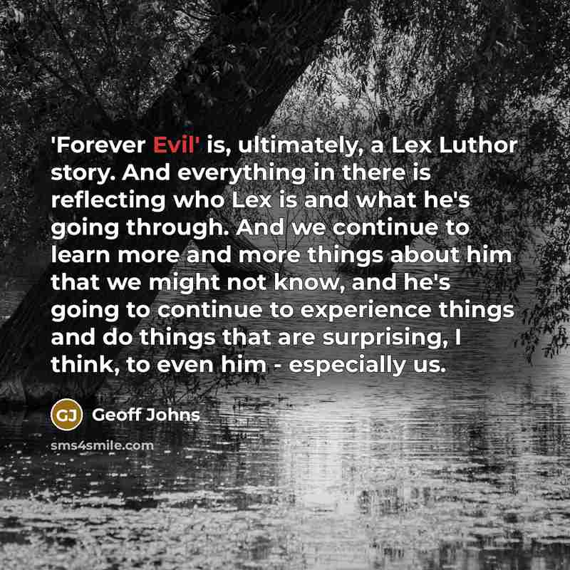 “'Forever Evil' is, ultimately, a Lex Luthor story. And everything in there is reflecting who Lex is and what he's going through. And we continue to learn more and more things about him that we might not know, and he's going to continue to experience things and do things that are surprising, I…” quote by Geoff Johns