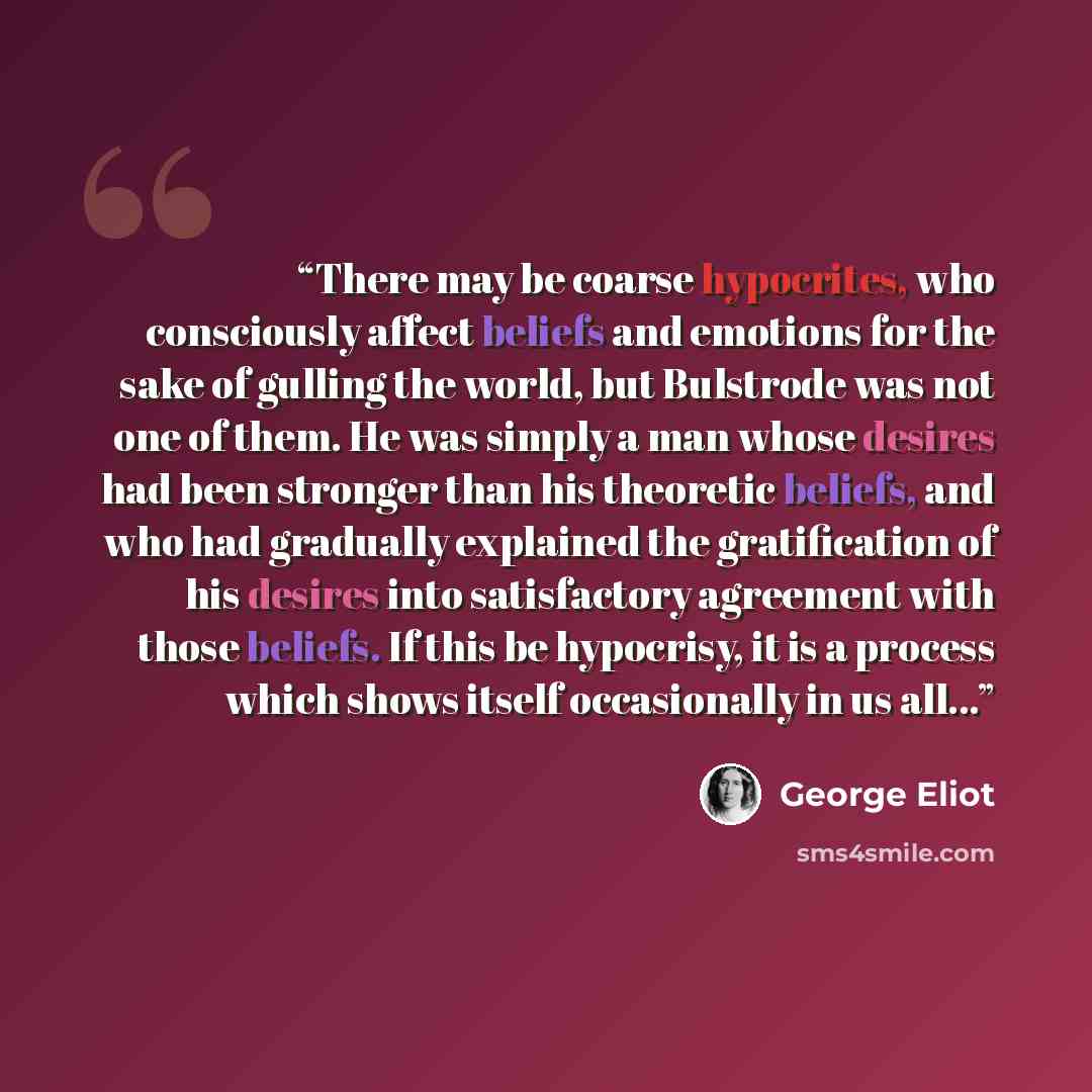 “There may be coarse hypocrites, who consciously affect beliefs and emotions for the sake of gulling the world, but Bulstrode was not one of them. He was simply a man whose desires had been stronger than his theoretic beliefs, and who had gradually explained the gratification of his desires into…” quote by George Eliot
