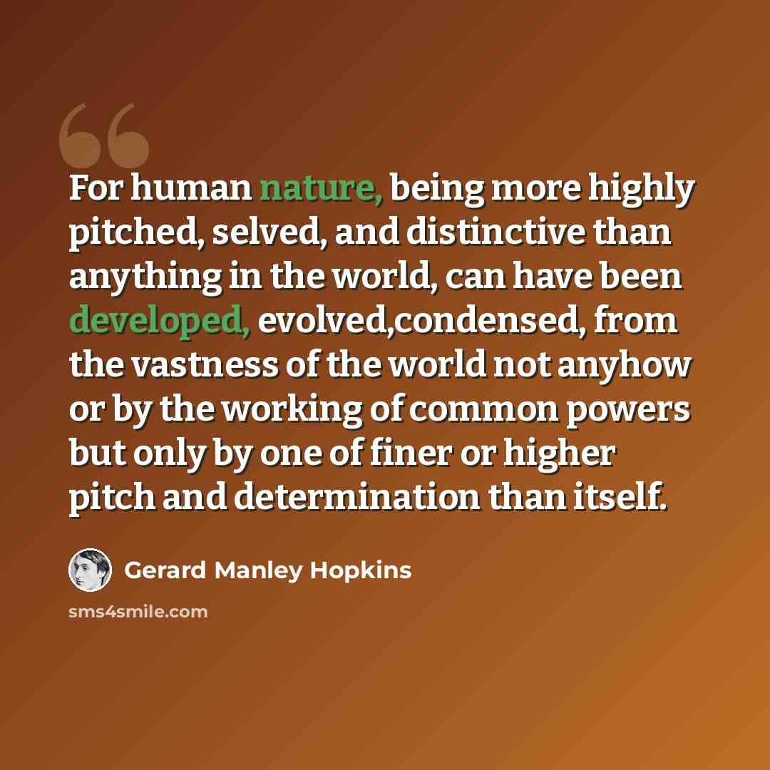 “For human nature, being more highly pitched, selved, and distinctive than anything in the world, can have been developed, evolved,condensed, from the vastness of the world not anyhow or by the working of common powers but only by one of finer or higher pitch and determination than itself.” quote by Gerard Manley Hopkins