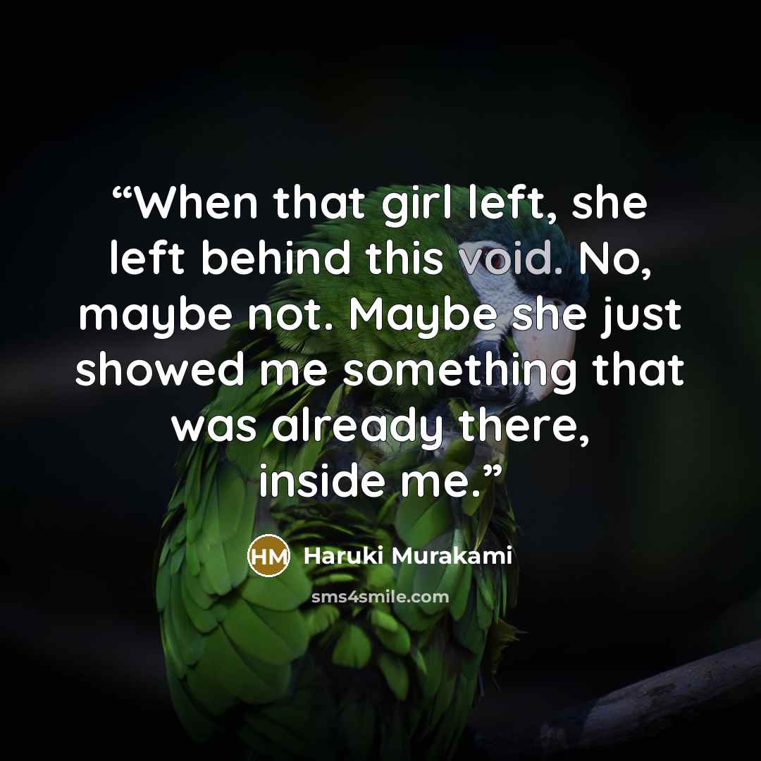 “When that girl left, she left behind this void. No, maybe not. Maybe she just showed me something that was already there, inside me.” quote by Haruki Murakami