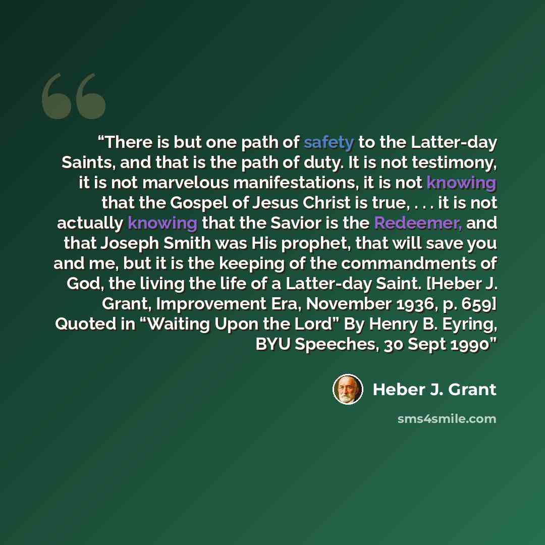 “There is but one path of safety to the Latter-day Saints, and that is the path of duty. It is not testimony, it is not marvelous manifestations, it is not knowing that the Gospel of Jesus Christ is true, . . . it is not actually knowing that the Savior is the Redeemer, and that Joseph Smith was…” quote by Heber J. Grant
