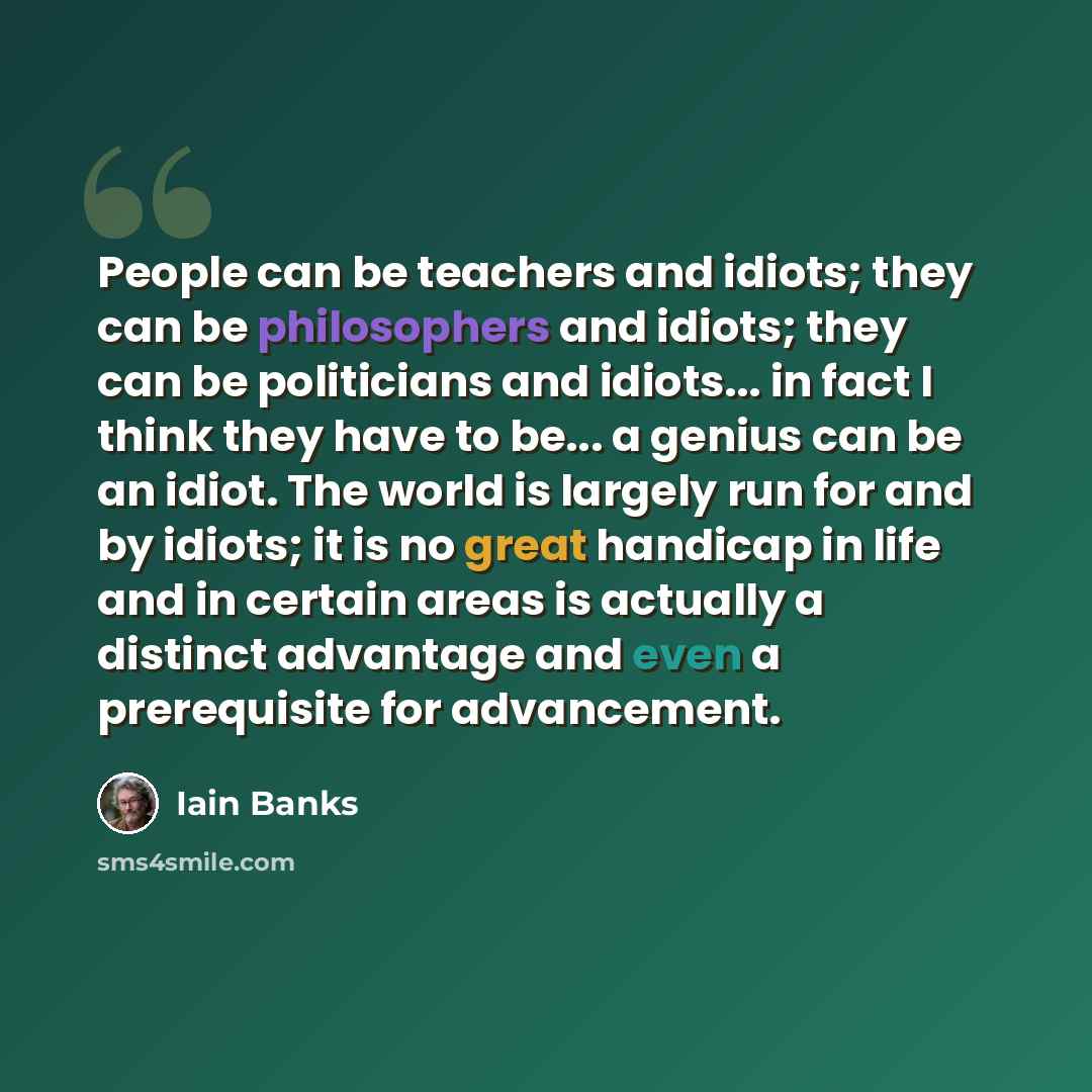 “People can be teachers and idiots; they can be philosophers and idiots; they can be politicians and idiots... in fact I think they have to be... a genius can be an idiot. The world is largely run for and by idiots; it is no great handicap in life and in certain areas is actually a distinct…” quote by Iain Banks