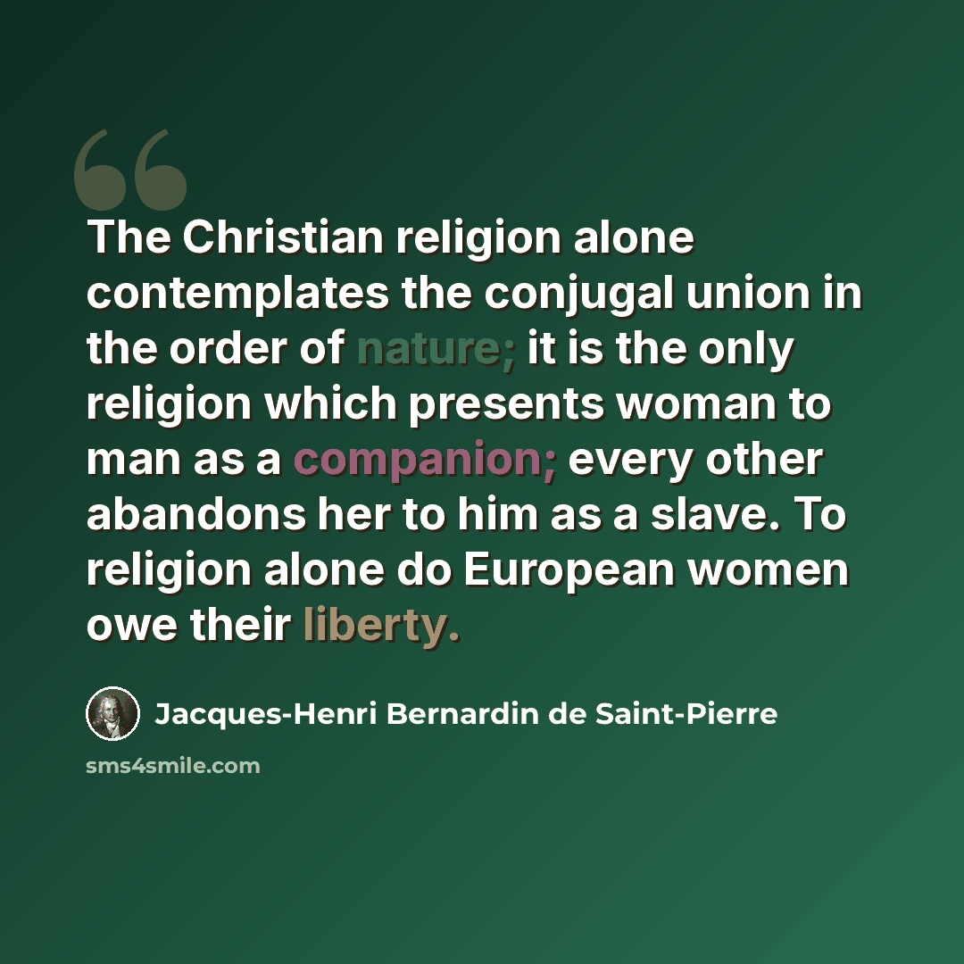 “The Christian religion alone contemplates the conjugal union in the order of nature; it is the only religion which presents woman to man as a companion; every other abandons her to him as a slave. To religion alone do European women owe their liberty.” quote by Jacques-Henri Bernardin de Saint-Pierre