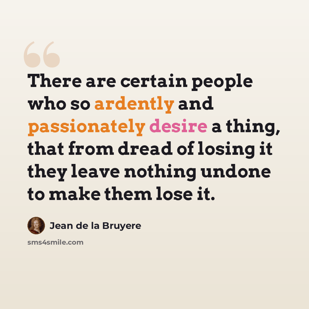 “There are certain people who so ardently and passionately desire a thing, that from dread of losing it they leave nothing undone to make them lose it.” quote by Jean de la Bruyere