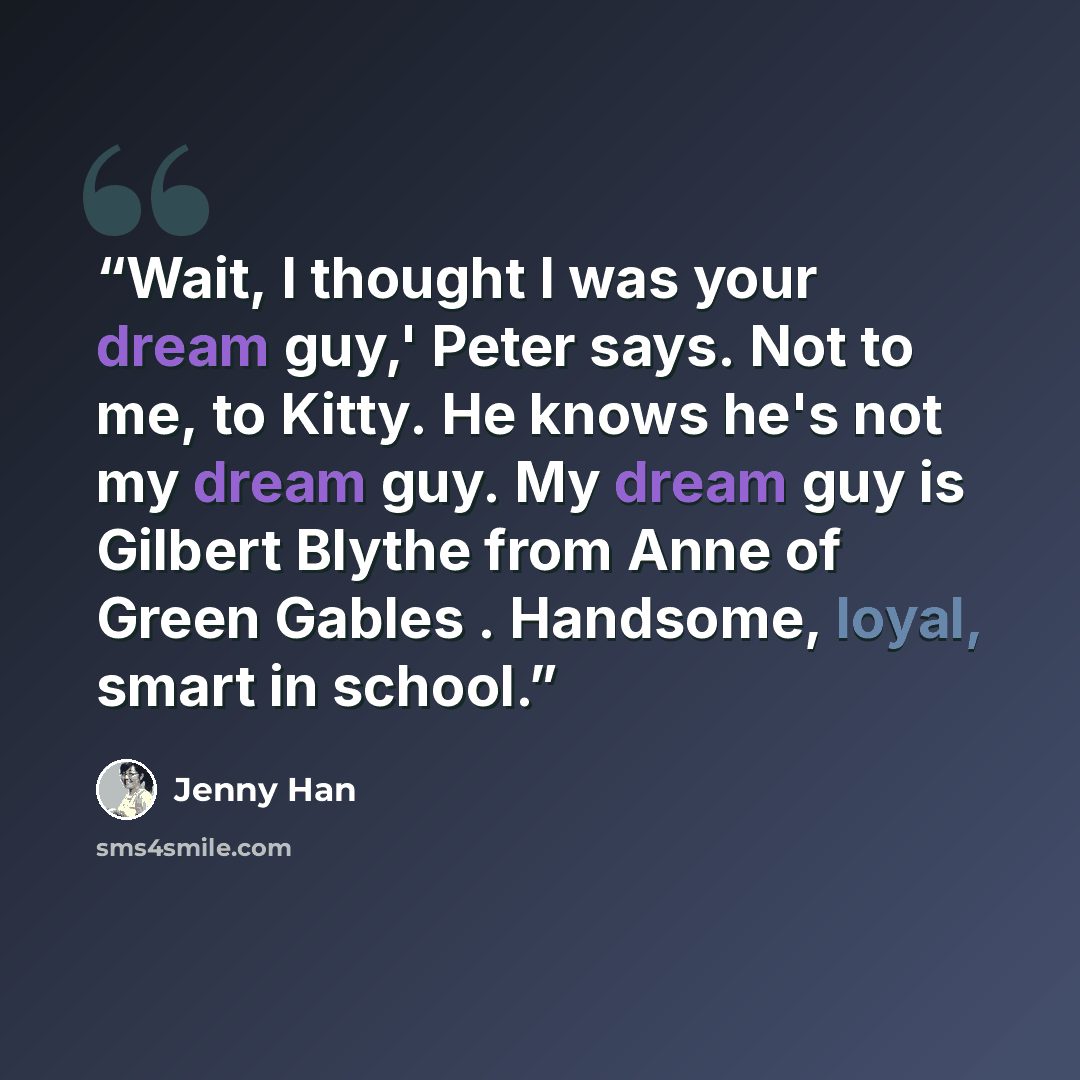 “Wait, I thought I was your dream guy,' Peter says. Not to me, to Kitty. He knows he's not my dream guy. My dream guy is Gilbert Blythe from Anne of Green Gables . Handsome, loyal, smart in school.” quote by Jenny Han