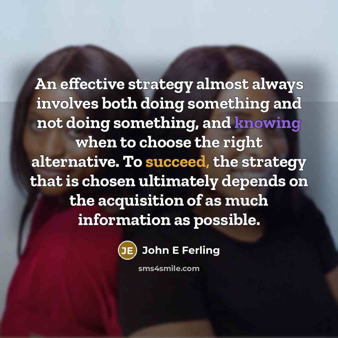 “An effective strategy almost always involves both doing something and not doing something, and knowing when to choose the right alternative. To succeed, the strategy that is chosen ultimately depends on the acquisition of as much information as possible.” quote by John E Ferling