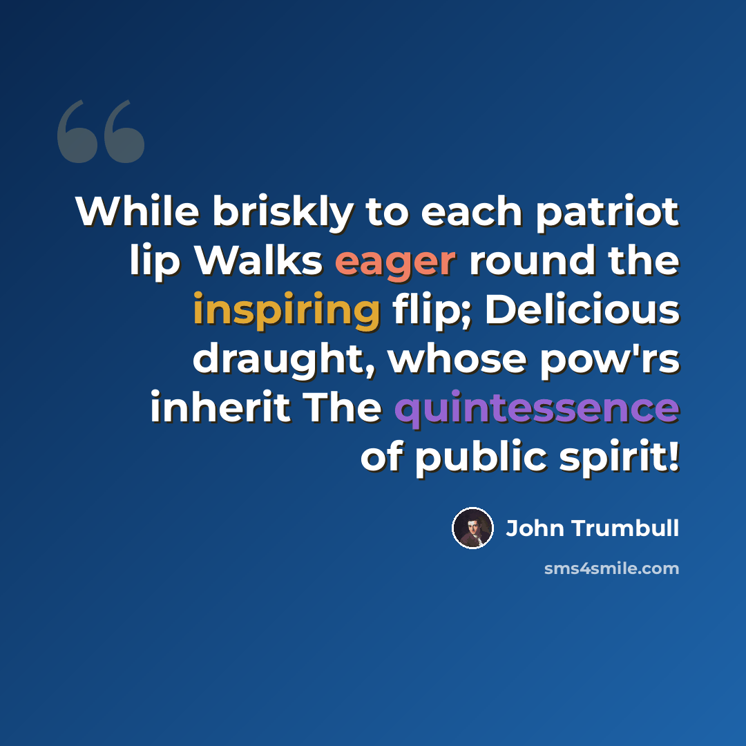 “While briskly to each patriot lip Walks eager round the inspiring flip; Delicious draught, whose pow'rs inherit The quintessence of public spirit!” quote by John Trumbull