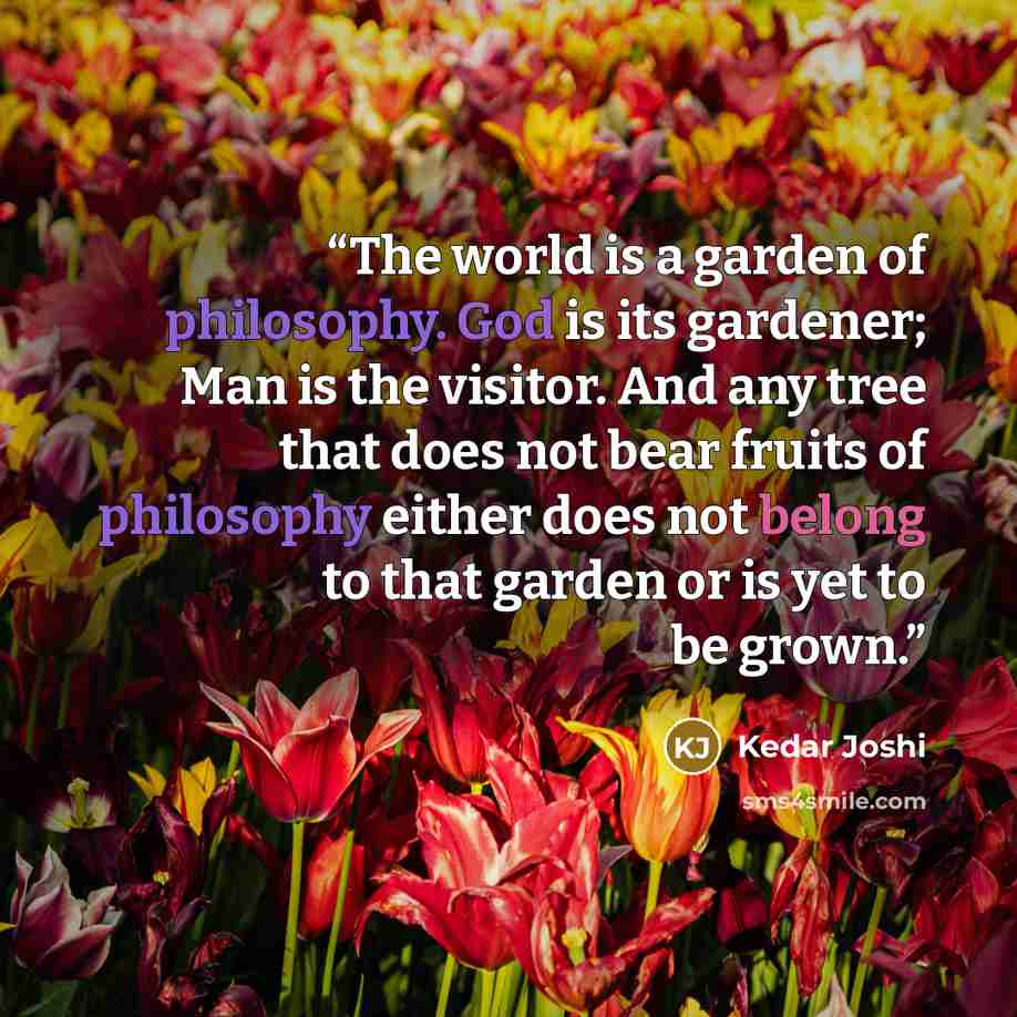 “The world is a garden of philosophy. God is its gardener; Man is the visitor. And any tree that does not bear fruits of philosophy either does not belong to that garden or is yet to be grown.” quote by Kedar Joshi