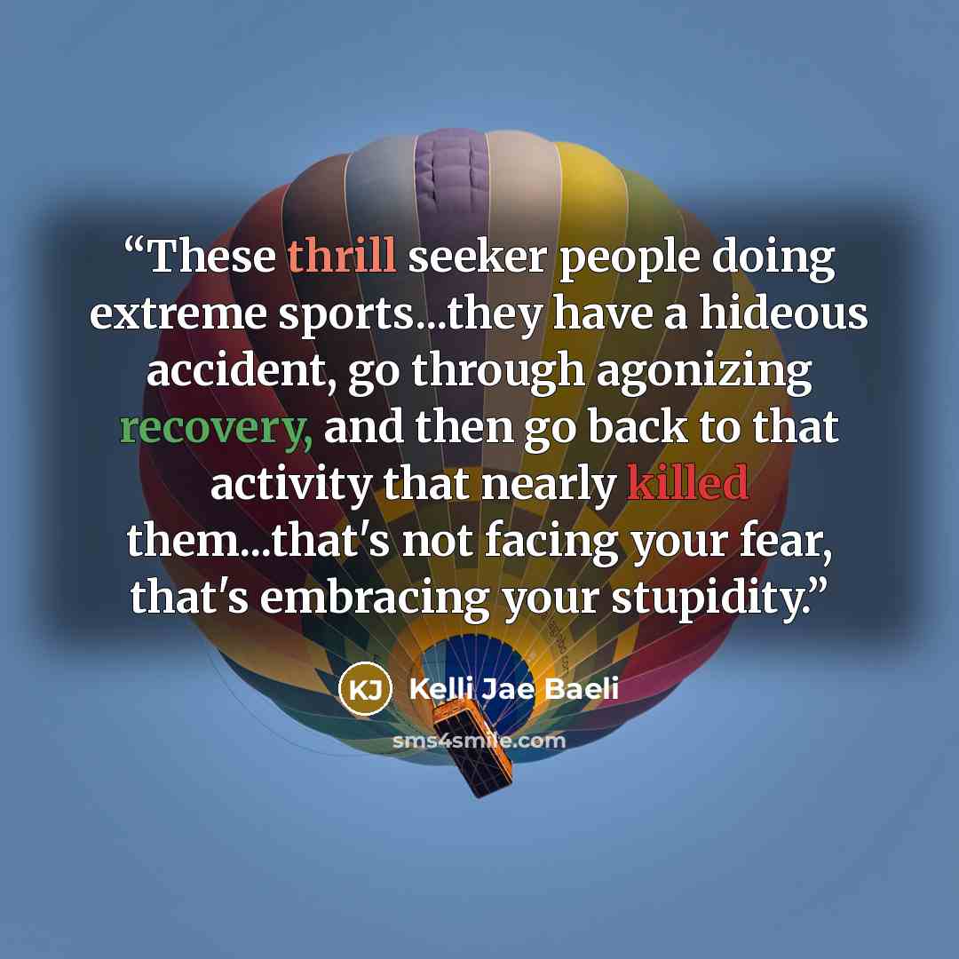 “These thrill seeker people doing extreme sports...they have a hideous accident, go through agonizing recovery, and then go back to that activity that nearly killed them...that's not facing your fear, that's embracing your stupidity.” quote by Kelli Jae Baeli