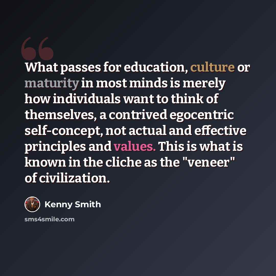 “What passes for education, culture or maturity in most minds is merely how individuals want to think of themselves, a contrived egocentric self-concept, not actual and effective principles and values. This is what is known in the cliche as the "veneer" of civilization.” quote by Kenny Smith