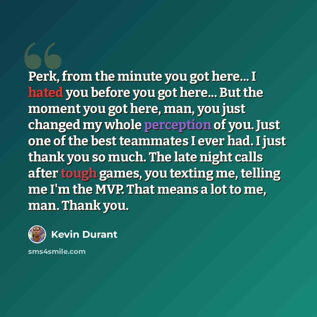 “Perk, from the minute you got here... I hated you before you got here... But the moment you got here, man, you just changed my whole perception of you. Just one of the best teammates I ever had. I just thank you so much. The late night calls after tough games, you texting me, telling me I'm the…” quote by Kevin Durant