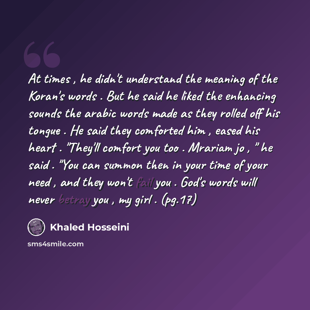 “At times , he didn't understand the meaning of the Koran's words . But he said he liked the enhancing sounds the arabic words made as they rolled off his tongue . He said they comforted him , eased his heart . "They'll comfort you too . Mrariam jo , " he said . "You can summon then in your time of…” quote by Khaled Hosseini