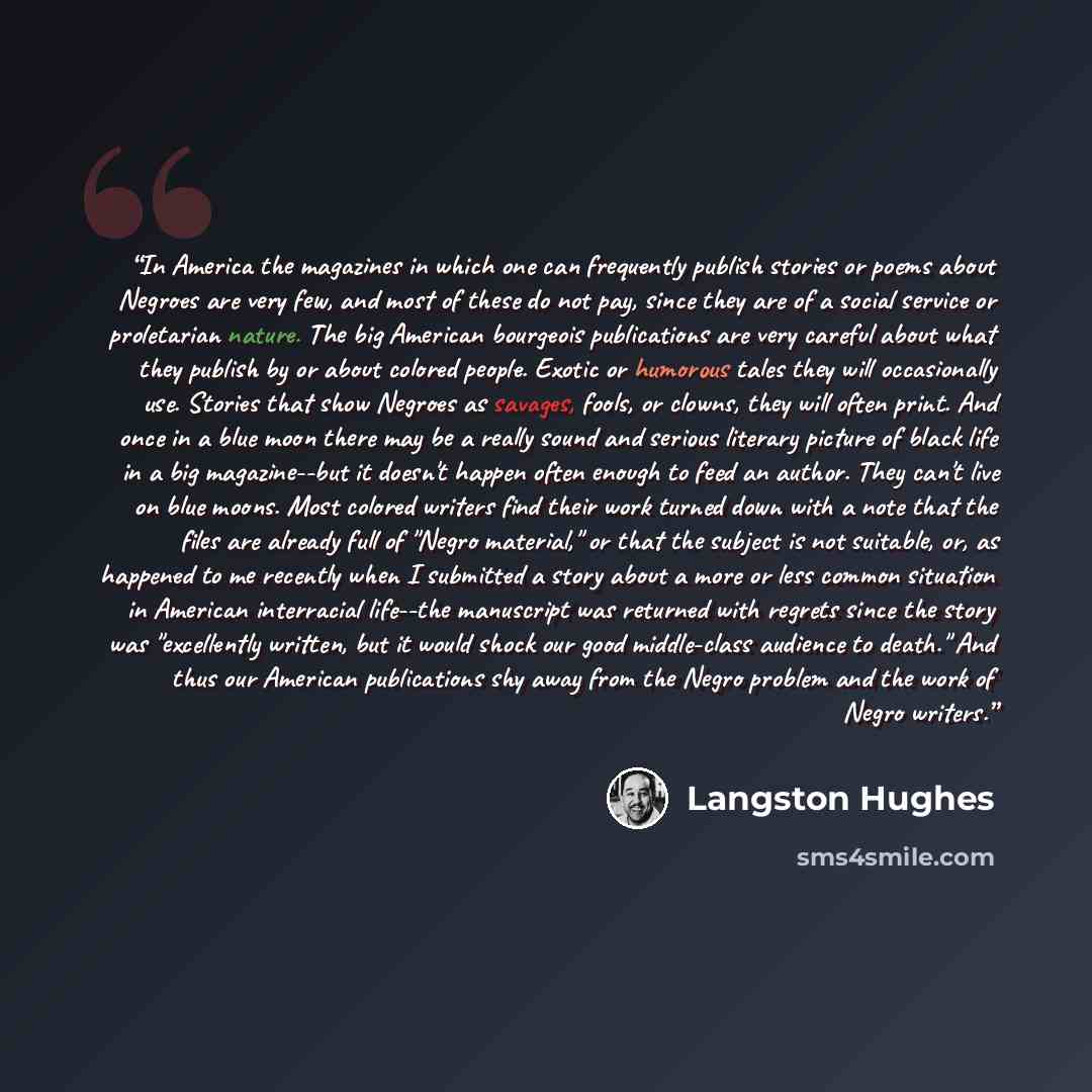 “In America the magazines in which one can frequently publish stories or poems about Negroes are very few, and most of these do not pay, since they are of a social service or proletarian nature. The big American bourgeois publications are very careful about what they publish by or about colored…” quote by Langston Hughes