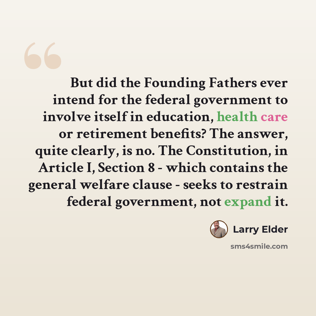 “But did the Founding Fathers ever intend for the federal government to involve itself in education, health care or retirement benefits? The answer, quite clearly, is no. The Constitution, in Article I, Section 8 - which contains the general welfare clause - seeks to restrain federal government…” quote by Larry Elder