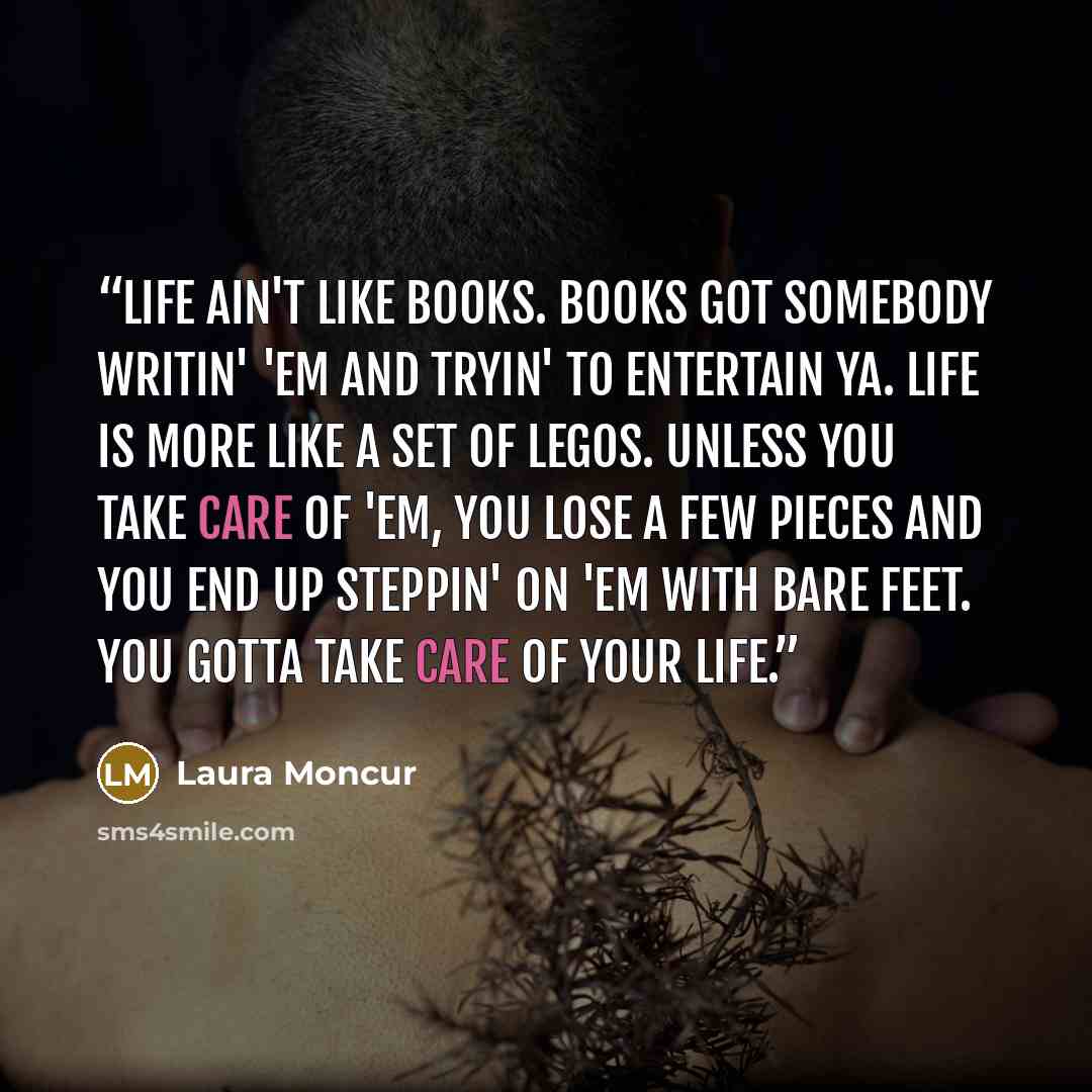 “Life ain't like books. Books got somebody writin' 'em and tryin' to entertain ya. Life is more like a set of Legos. Unless you take care of 'em, you lose a few pieces and you end up steppin' on 'em with bare feet. You gotta take care of your life.” quote by Laura Moncur