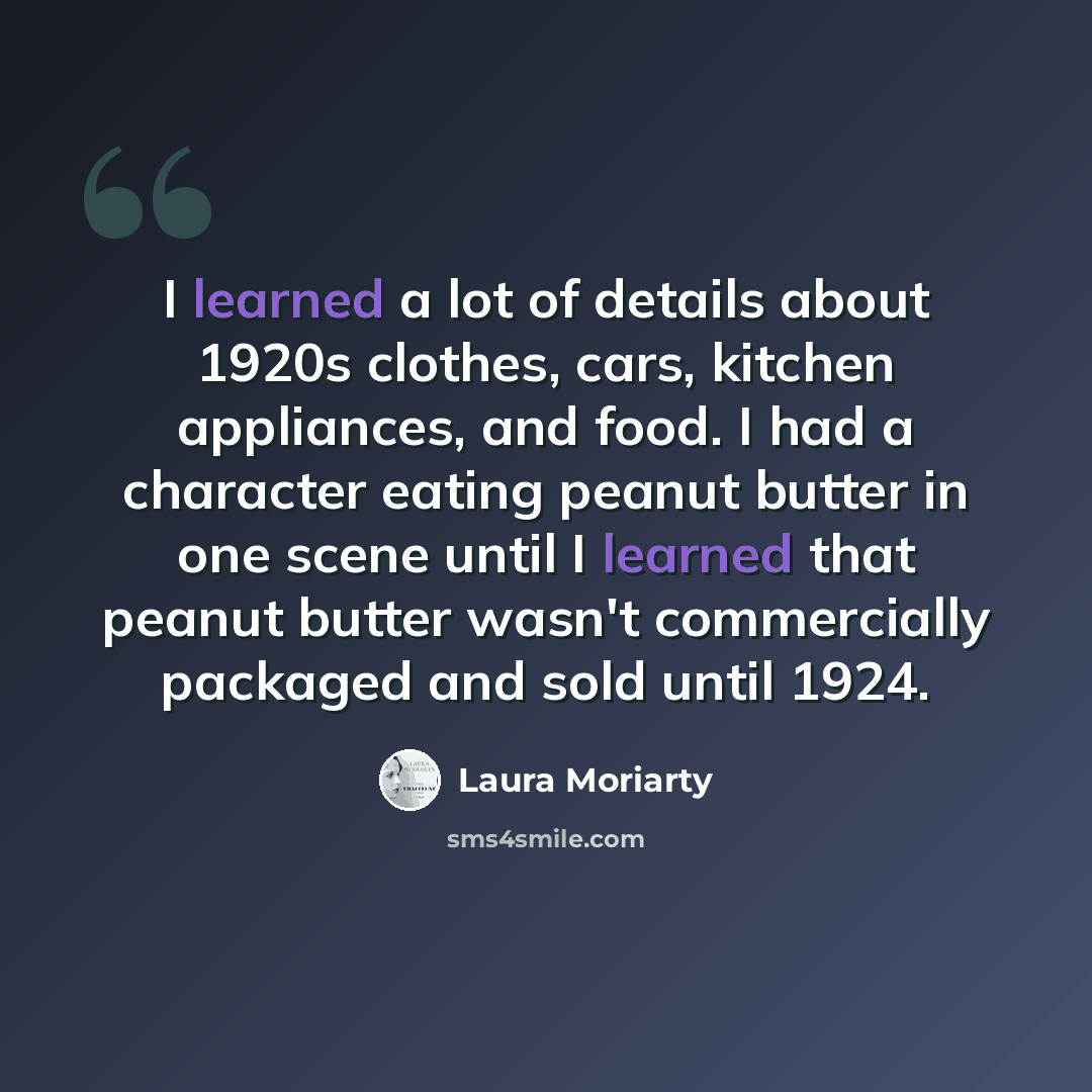 “I learned a lot of details about 1920s clothes, cars, kitchen appliances, and food. I had a character eating peanut butter in one scene until I learned that peanut butter wasn't commercially packaged and sold until 1924.” quote by Laura Moriarty