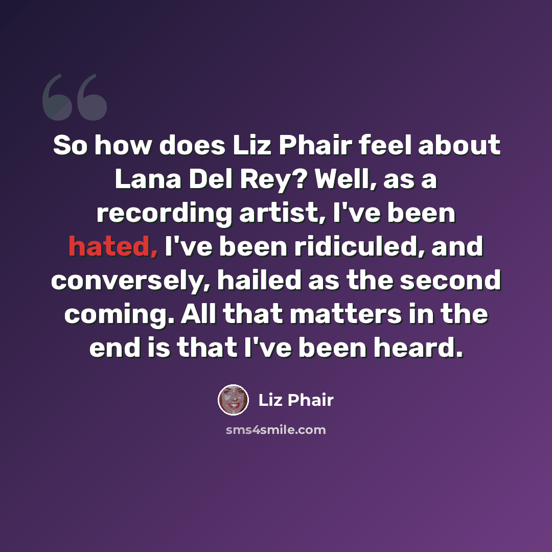 “So how does Liz Phair feel about Lana Del Rey? Well, as a recording artist, I've been hated, I've been ridiculed, and conversely, hailed as the second coming. All that matters in the end is that I've been heard.” quote by Liz Phair