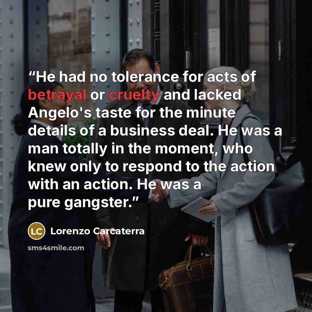 “He had no tolerance for acts of betrayal or cruelty and lacked Angelo's taste for the minute details of a business deal. He was a man totally in the moment, who knew only to respond to the action with an action. He was a pure gangster.” quote by Lorenzo Carcaterra