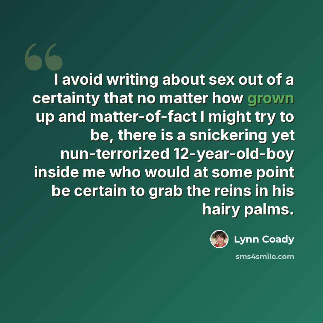 “I avoid writing about sex out of a certainty that no matter how grown up and matter-of-fact I might try to be, there is a snickering yet nun-terrorized 12-year-old-boy inside me who would at some point be certain to grab the reins in his hairy palms.” quote by Lynn Coady
