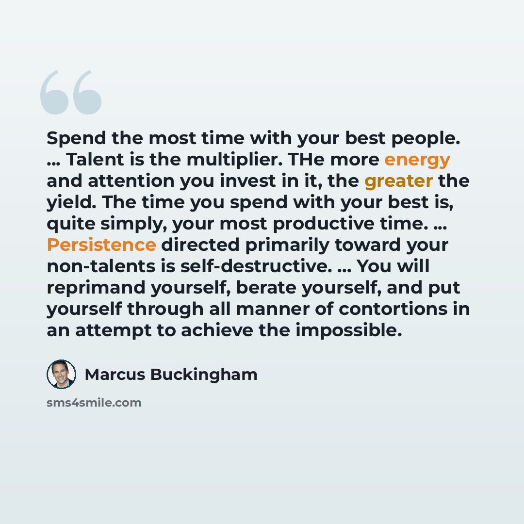 “Spend the most time with your best people. ... Talent is the multiplier. THe more energy and attention you invest in it, the greater the yield. The time you spend with your best is, quite simply, your most productive time. ... Persistence directed primarily toward your non-talents is…” quote by Marcus Buckingham