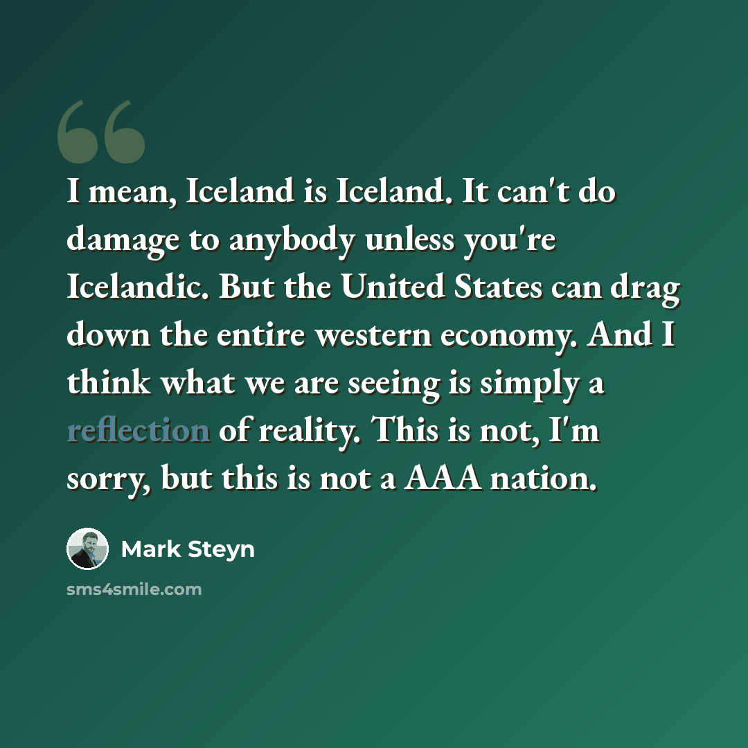 “I mean, Iceland is Iceland. It can't do damage to anybody unless you're Icelandic. But the United States can drag down the entire western economy. And I think what we are seeing is simply a reflection of reality. This is not, I'm sorry, but this is not a AAA nation.” quote by Mark Steyn