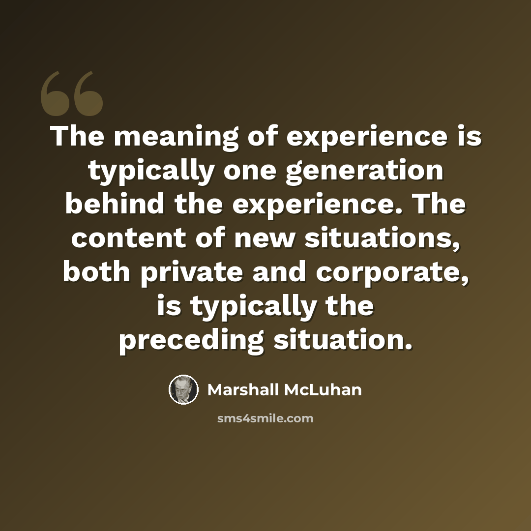 “The meaning of experience is typically one generation behind the experience. The content of new situations, both private and corporate, is typically the preceding situation.” quote by Marshall McLuhan