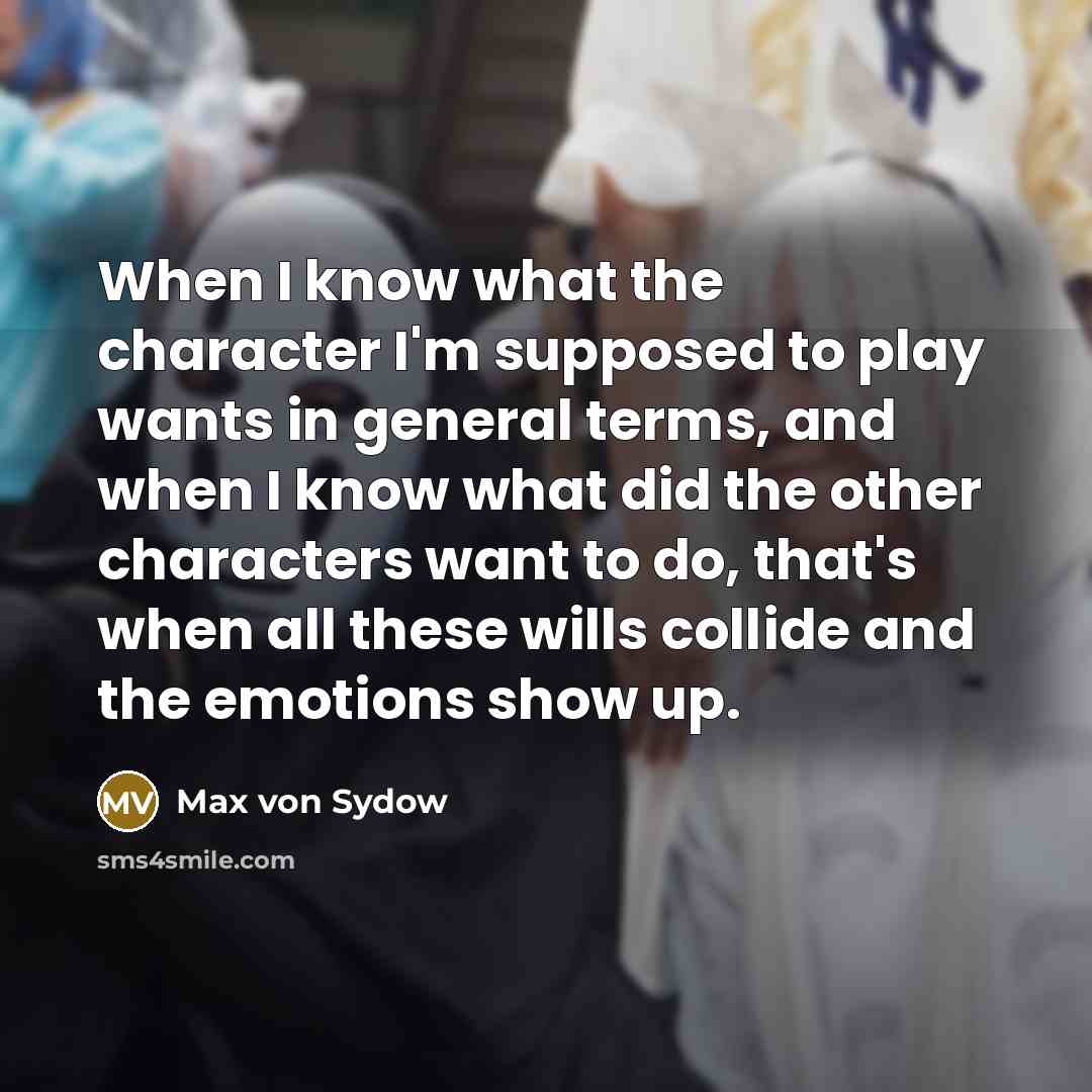 “When I know what the character I'm supposed to play wants in general terms, and when I know what did the other characters want to do, that's when all these wills collide and the emotions show up.” quote by Max von Sydow