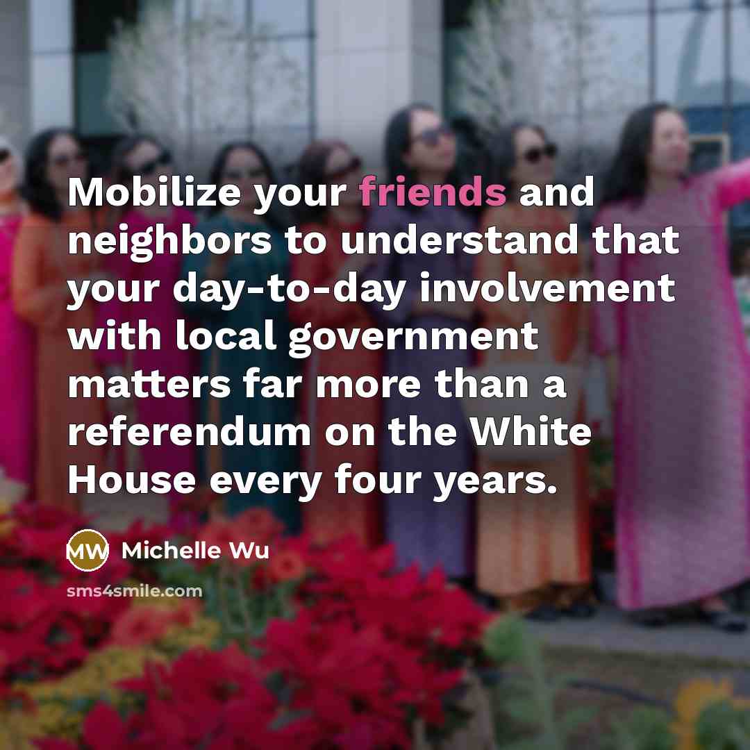 “Mobilize your friends and neighbors to understand that your day-to-day involvement with local government matters far more than a referendum on the White House every four years.” quote by Michelle Wu