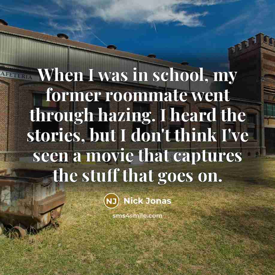 “When I was in school, my former roommate went through hazing. I heard the stories, but I don't think I've seen a movie that captures the stuff that goes on.” quote by Nick Jonas