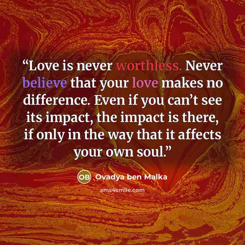 “Love is never worthless. Never believe that your love makes no difference. Even if you can’t see its impact, the impact is there, if only in the way that it affects your own soul.” quote by Ovadya ben Malka