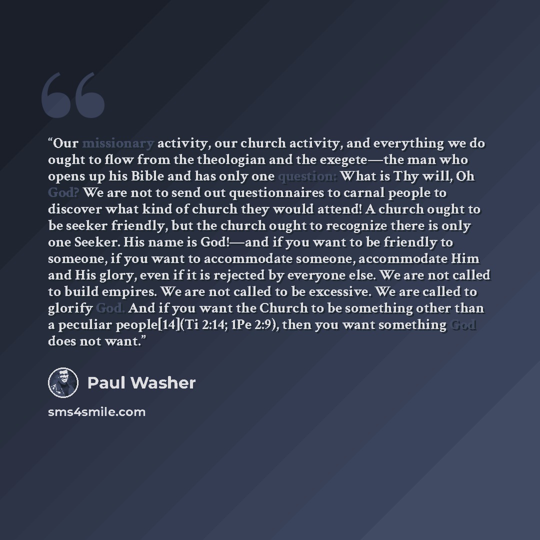“Our missionary activity, our church activity, and everything we do ought to flow from the theologian and the exegete—the man who opens up his Bible and has only one question: What is Thy will, Oh God? We are not to send out questionnaires to carnal people to discover what kind of church they would…” quote by Paul Washer