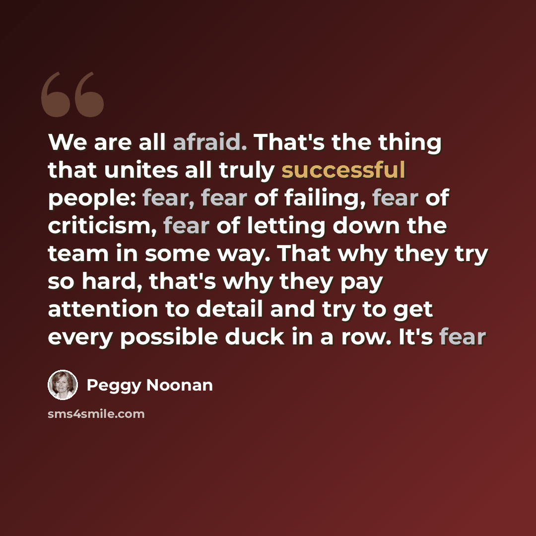“We are all afraid. That's the thing that unites all truly successful people: fear, fear of failing, fear of criticism, fear of letting down the team in some way. That why they try so hard, that's why they pay attention to detail and try to get every possible duck in a row. It's fear” quote by Peggy Noonan