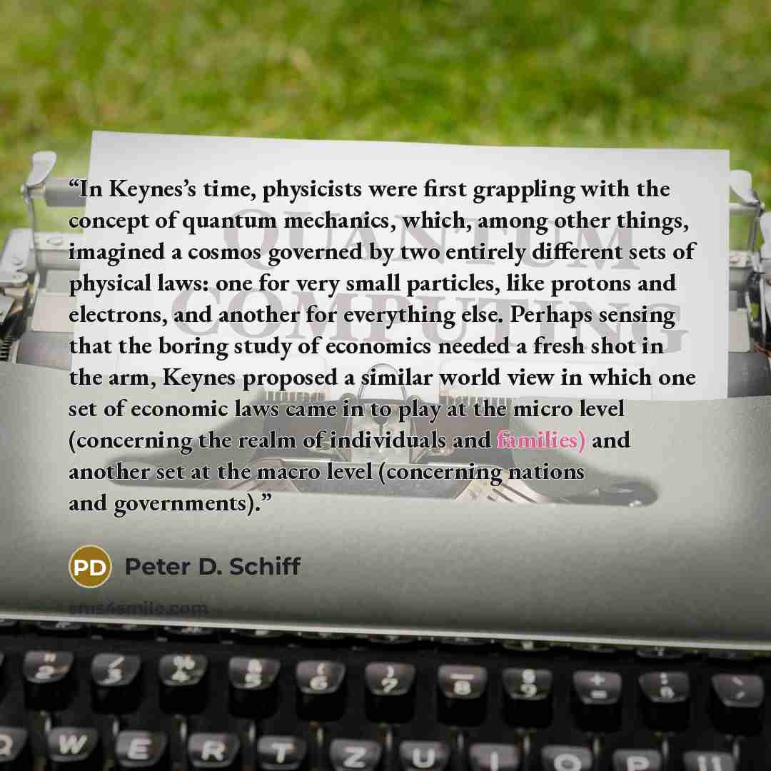 “In Keynes’s time, physicists were ﬁrst grappling with the concept of quantum mechanics, which, among other things, imagined a cosmos governed by two entirely different sets of physical laws: one for very small particles, like protons and electrons, and another for everything else. Perhaps sensing…” quote by Peter D. Schiff