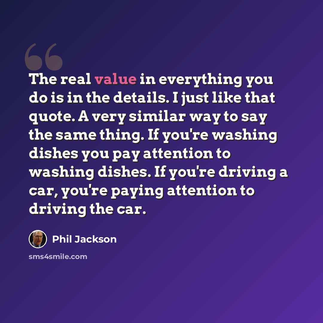 “The real value in everything you do is in the details. I just like that quote. A very similar way to say the same thing. If you're washing dishes you pay attention to washing dishes. If you're driving a car, you're paying attention to driving the car.” quote by Phil Jackson