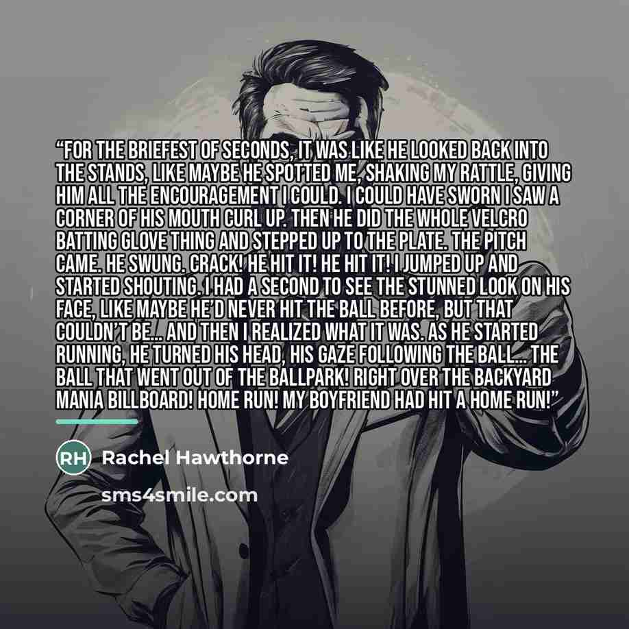 “For the briefest of seconds, it was like he looked back into the stands, like maybe he spotted me, shaking my rattle, giving him all the encouragement I could. I could have sworn I saw a corner of his mouth curl up. Then he did the whole Velcro batting glove thing and stepped up to the plate. The…” quote by Rachel Hawthorne