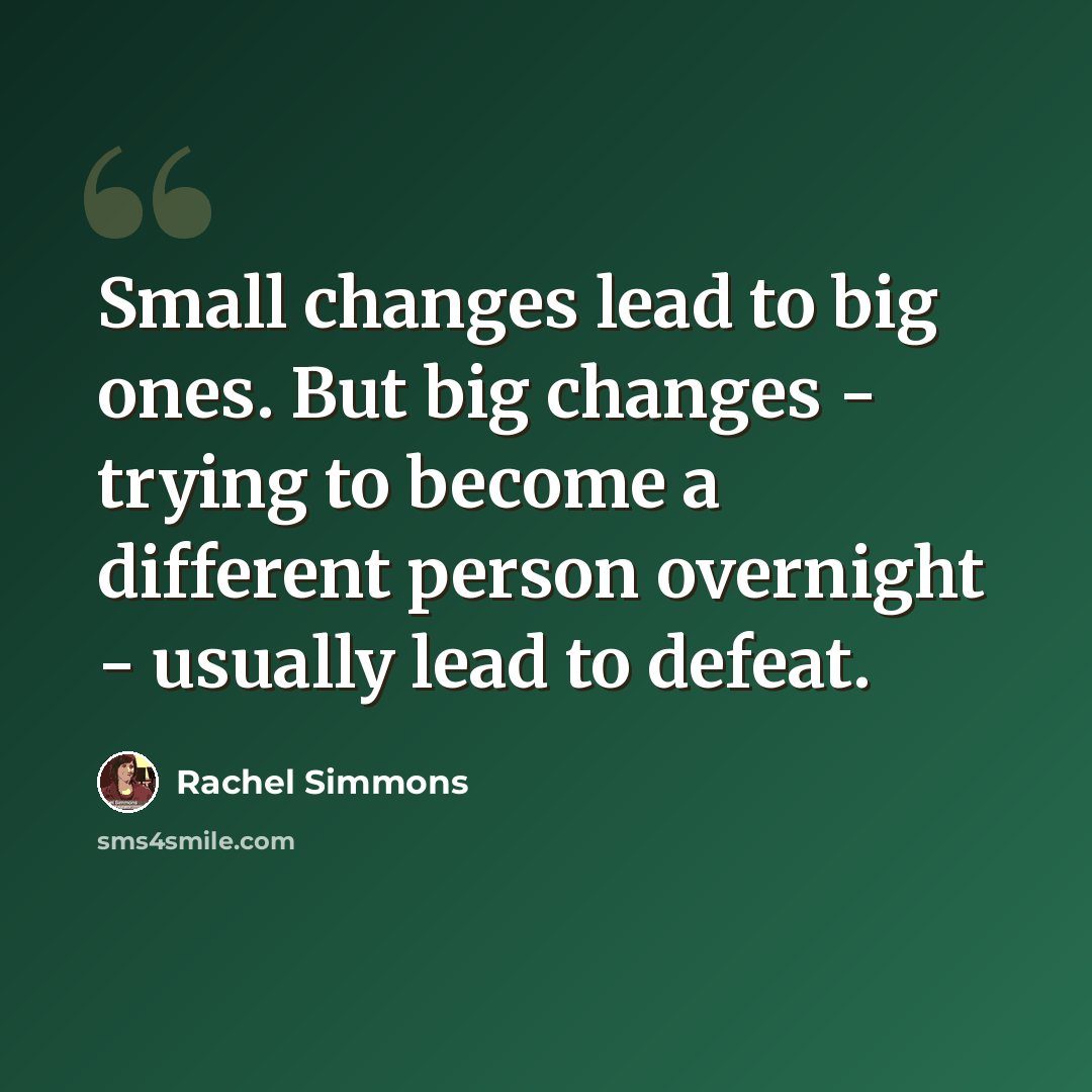 “Small changes lead to big ones. But big changes - trying to become a different person overnight - usually lead to defeat.” quote by Rachel Simmons