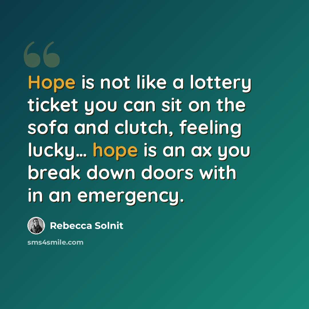 “Hope is not like a lottery ticket you can sit on the sofa and clutch, feeling lucky… hope is an ax you break down doors with in an emergency.” quote by Rebecca Solnit