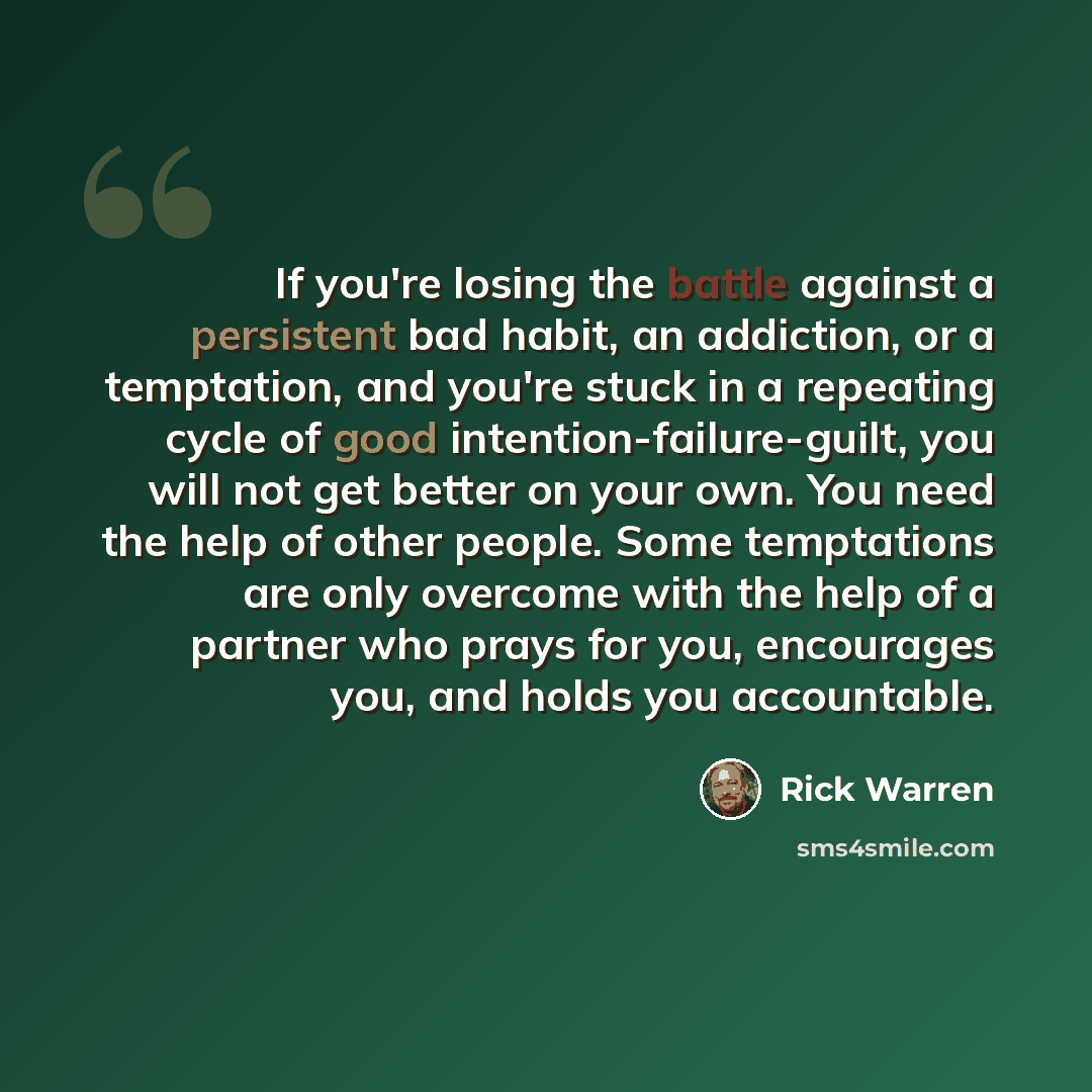 “If you're losing the battle against a persistent bad habit, an addiction, or a temptation, and you're stuck in a repeating cycle of good intention-failure-guilt, you will not get better on your own. You need the help of other people. Some temptations are only overcome with the help of a partner…” quote by Rick Warren
