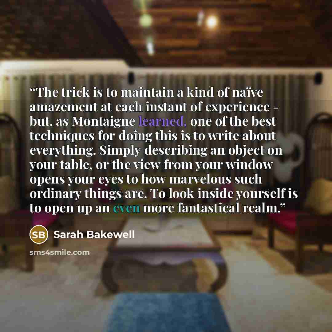 “The trick is to maintain a kind of naïve amazement at each instant of experience - but, as Montaigne learned, one of the best techniques for doing this is to write about everything. Simply describing an object on your table, or the view from your window opens your eyes to how marvelous such…” quote by Sarah Bakewell
