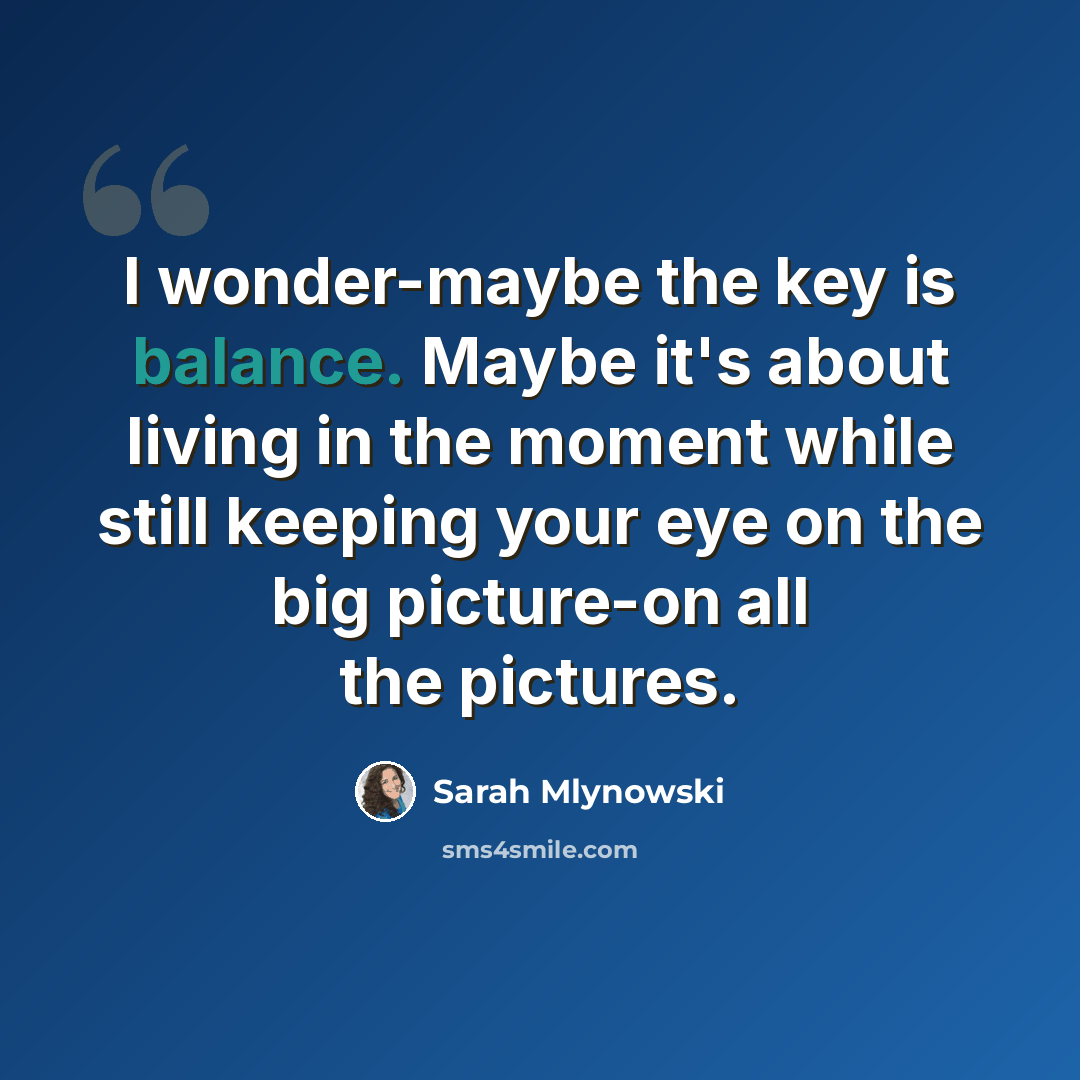 “I wonder-maybe the key is balance. Maybe it's about living in the moment while still keeping your eye on the big picture-on all the pictures.” quote by Sarah Mlynowski