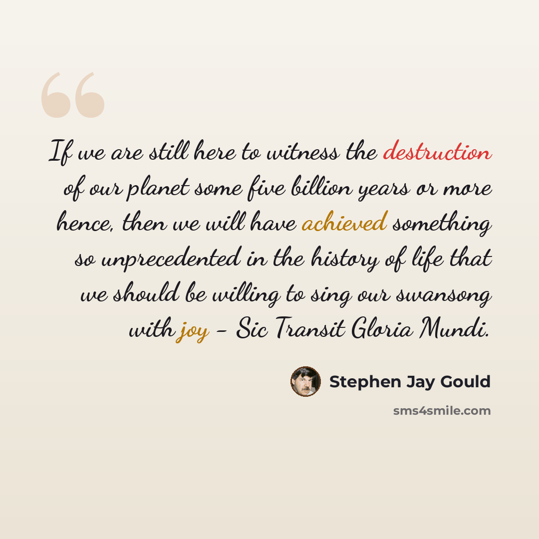 “If we are still here to witness the destruction of our planet some five billion years or more hence, then we will have achieved something so unprecedented in the history of life that we should be willing to sing our swansong with joy - Sic Transit Gloria Mundi.” quote by Stephen Jay Gould